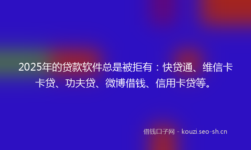 2025年的贷款软件总是被拒有：快贷通、维信卡卡贷、功夫贷、微博借钱、信用卡贷等。