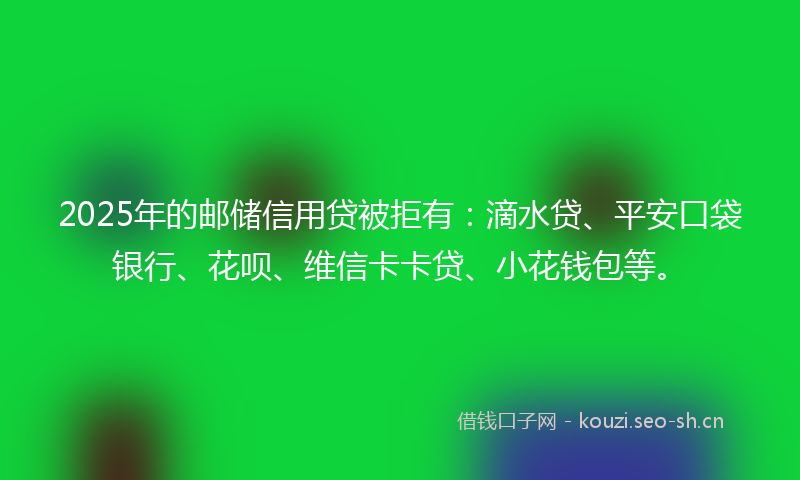 2025年的邮储信用贷被拒有：滴水贷、平安口袋银行、花呗、维信卡卡贷、小花钱包等。