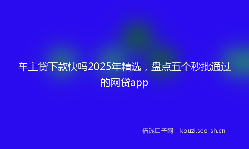 车主贷下款快吗2025年精选，盘点五个秒批通过的网贷app