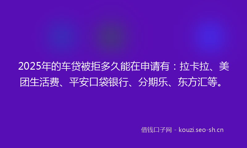 2025年的车贷被拒多久能在申请有:拉卡拉、美团生活费、平安口袋银行、分期乐、东方汇等。