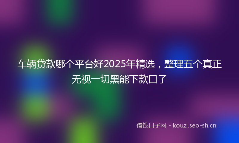车辆贷款哪个平台好2025年精选,整理五个真正无视一切黑能下款口子