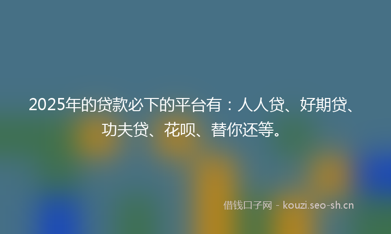 2025年的贷款必下的平台有：人人贷、好期贷、功夫贷、花呗、替你还等。