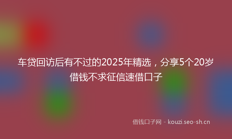 车贷回访后有不过的2025年精选，分享5个20岁借钱不求征信速借口子