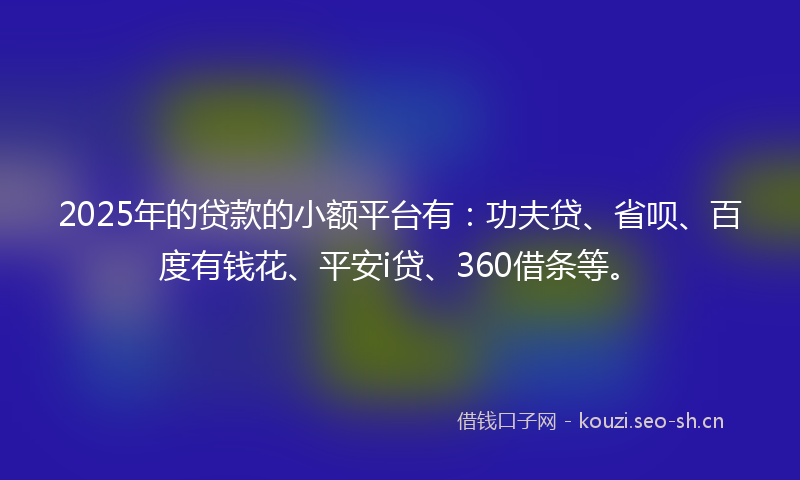 2025年的贷款的小额平台有：功夫贷、省呗、百度有钱花、平安i贷、360借条等。