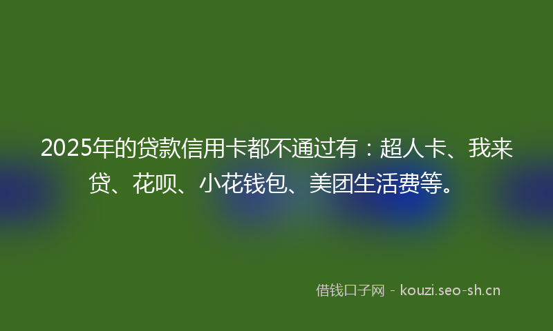 2025年的贷款信用卡都不通过有：超人卡、我来贷、花呗、小花钱包、美团生活费等。