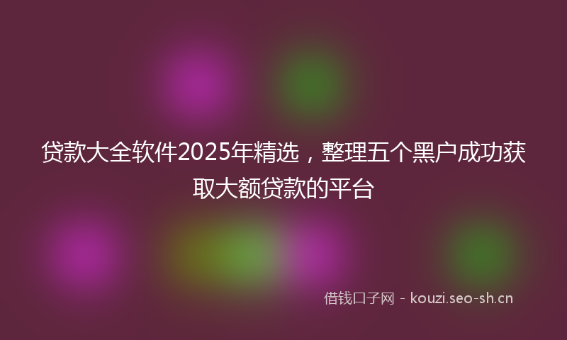 贷款大全软件2025年精选，整理五个黑户成功获取大额贷款的平台