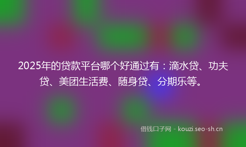 2025年的贷款平台哪个好通过有：滴水贷、功夫贷、美团生活费、随身贷、分期乐等。