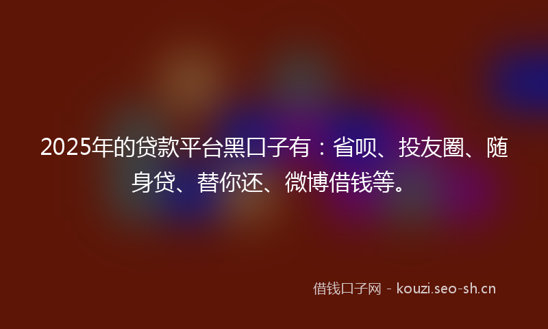 2025年的贷款平台黑口子有：省呗、投友圈、随身贷、替你还、微博借钱等。