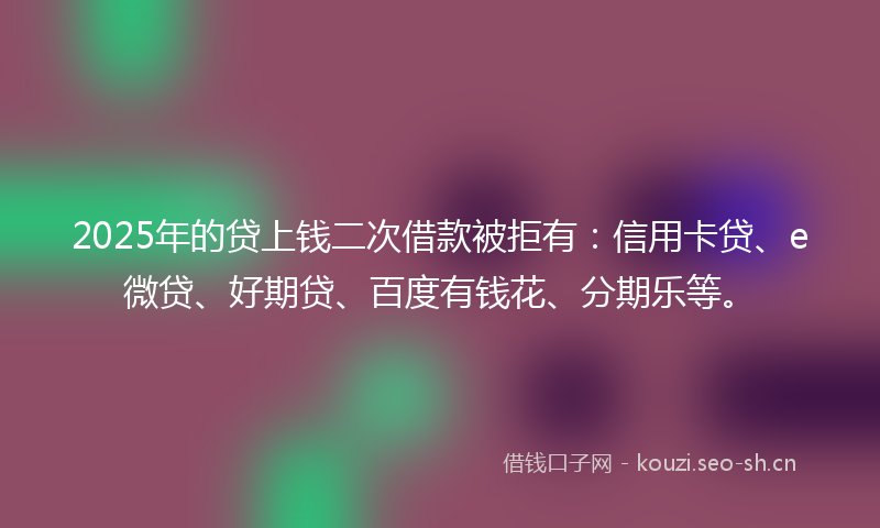 2025年的贷上钱二次借款被拒有：信用卡贷、e微贷、好期贷、百度有钱花、分期乐等。