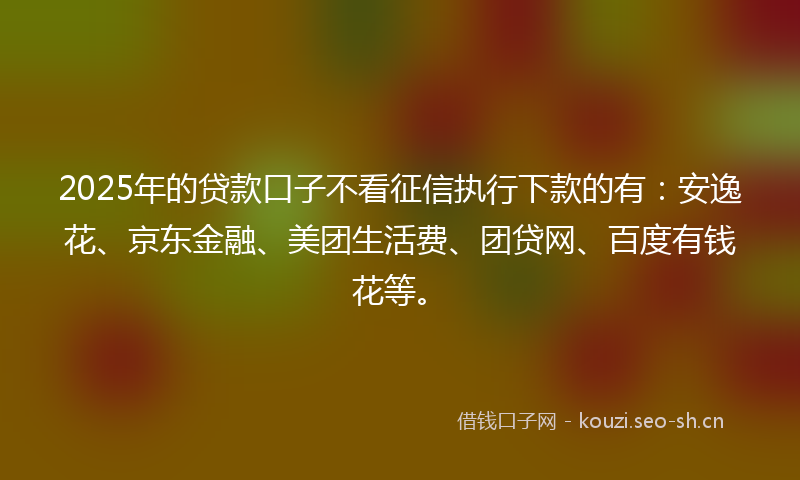 2025年的贷款口子不看征信执行下款的有：安逸花、京东金融、美团生活费、团贷网、百度有钱花等。