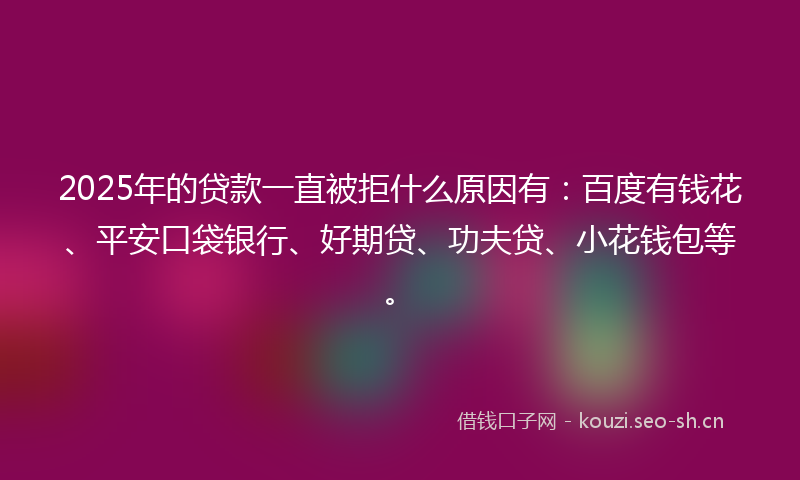 2025年的贷款一直被拒什么原因有：百度有钱花、平安口袋银行、好期贷、功夫贷、小花钱包等。