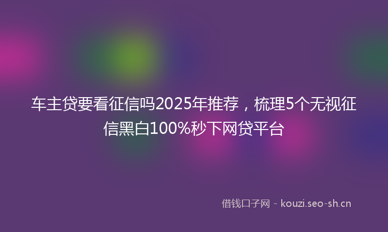 车主贷要看征信吗2025年推荐，梳理5个无视征信黑白100%秒下网贷平台