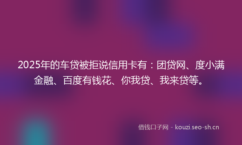 2025年的车贷被拒说信用卡有:团贷网、度小满金融、百度有钱花、你我贷、我来贷等。
