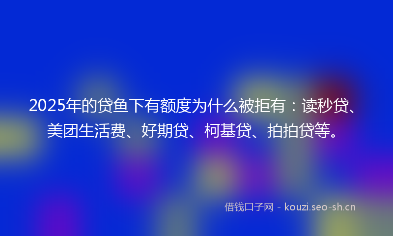 2025年的贷鱼下有额度为什么被拒有：读秒贷、美团生活费、好期贷、柯基贷、拍拍贷等。