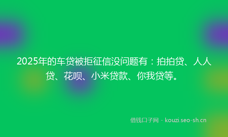 2025年的车贷被拒征信没问题有：拍拍贷、人人贷、花呗、小米贷款、你我贷等。