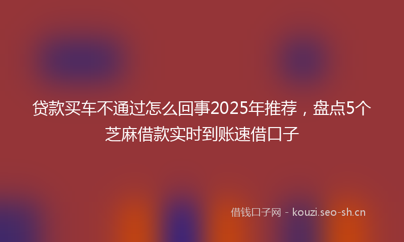 贷款买车不通过怎么回事2025年推荐，盘点5个芝麻借款实时到账速借口子