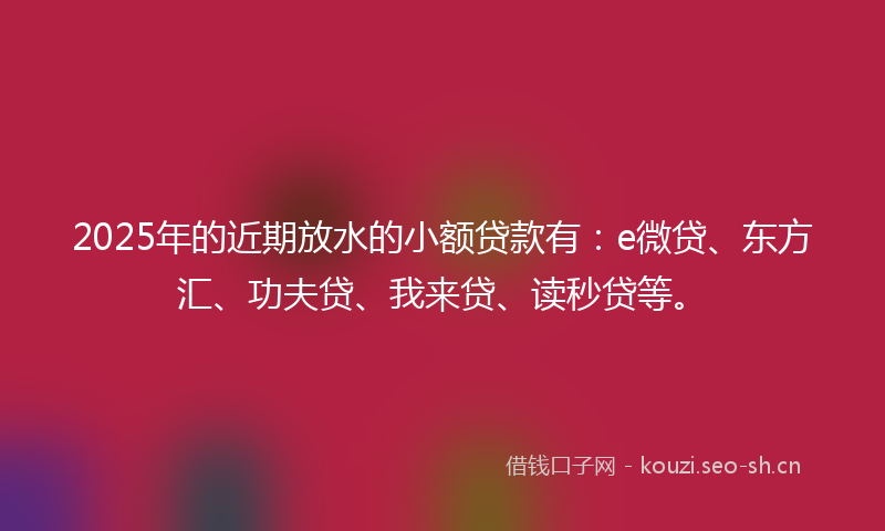 2025年的近期放水的小额贷款有：e微贷、东方汇、功夫贷、我来贷、读秒贷等。