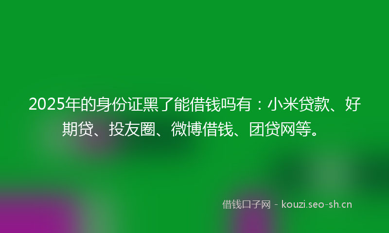 2025年的身份证黑了能借钱吗有：小米贷款、好期贷、投友圈、微博借钱、团贷网等。