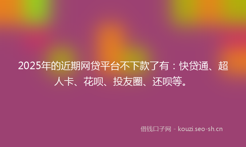 2025年的近期网贷平台不下款了有：快贷通、超人卡、花呗、投友圈、还呗等。