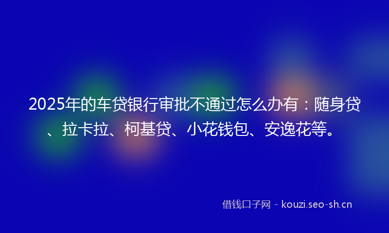 2025年的车贷银行审批不通过怎么办有：随身贷、拉卡拉、柯基贷、小花钱包、安逸花等。