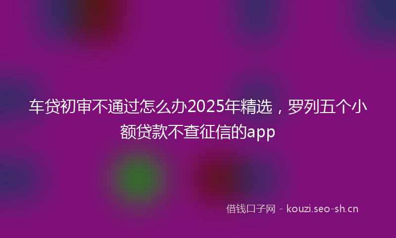 车贷初审不通过怎么办2025年精选，罗列五个小额贷款不查征信的app