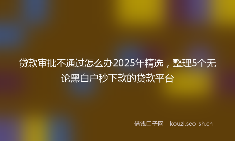 贷款审批不通过怎么办2025年精选，整理5个无论黑白户秒下款的贷款平台