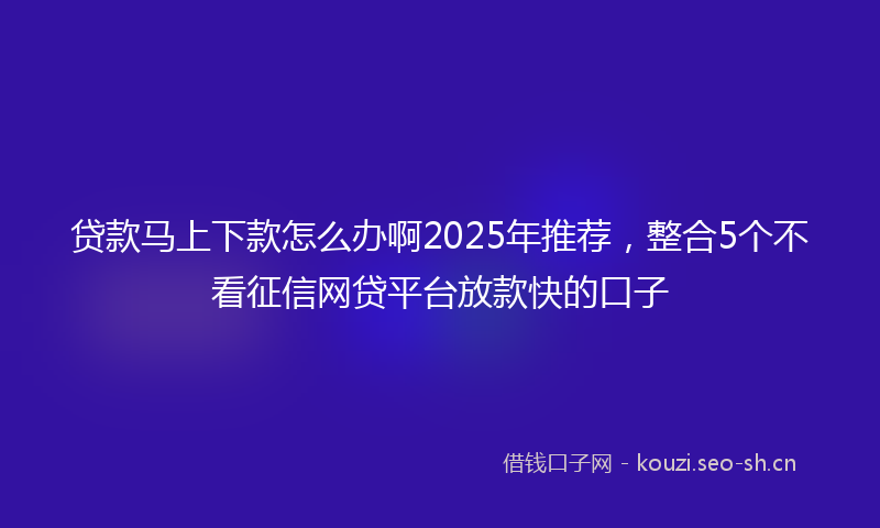 贷款马上下款怎么办啊2025年推荐，整合5个不看征信网贷平台放款快的口子