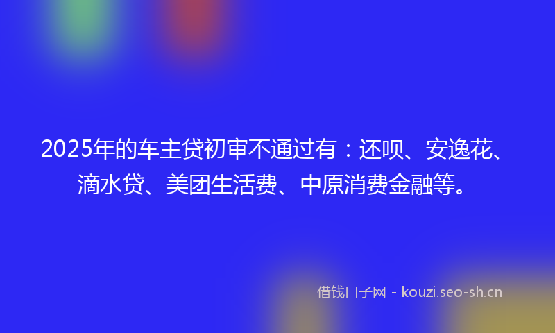 2025年的车主贷初审不通过有:还呗、安逸花、滴水贷、美团生活费、中原消费金融等。