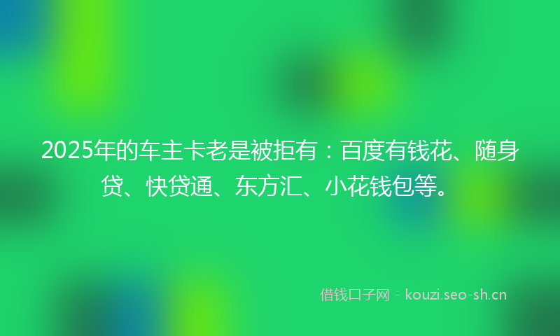 2025年的车主卡老是被拒有：百度有钱花、随身贷、快贷通、东方汇、小花钱包等。