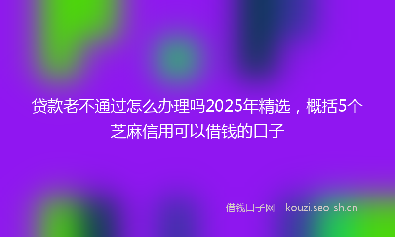 贷款老不通过怎么办理吗2025年精选，概括5个芝麻信用可以借钱的口子
