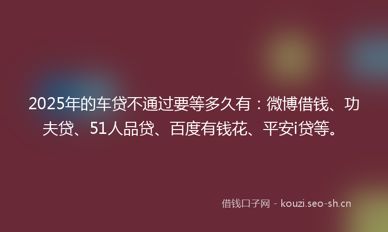 2025年的车贷不通过要等多久有：微博借钱、功夫贷、51人品贷、百度有钱花、平安i贷等。