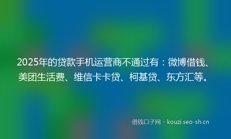 2025年的贷款手机运营商不通过有：微博借钱、美团生活费、维信卡卡贷、柯基贷、东方汇等。