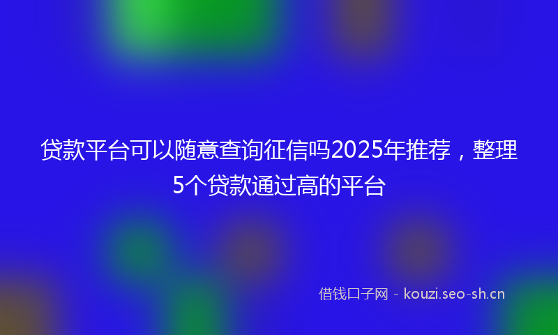 贷款平台可以随意查询征信吗2025年推荐，整理5个贷款通过高的平台