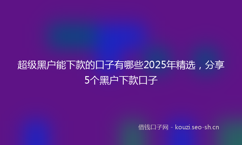 超级黑户能下款的口子有哪些2025年精选，分享5个黑户下款口子