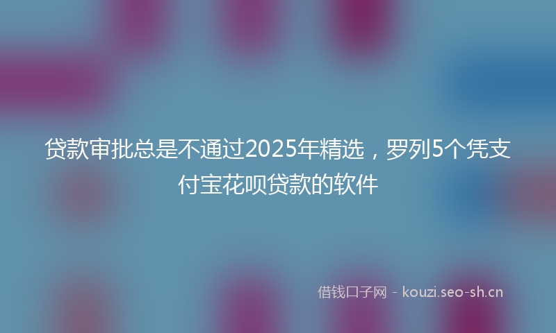 贷款审批总是不通过2025年精选，罗列5个凭支付宝花呗贷款的软件