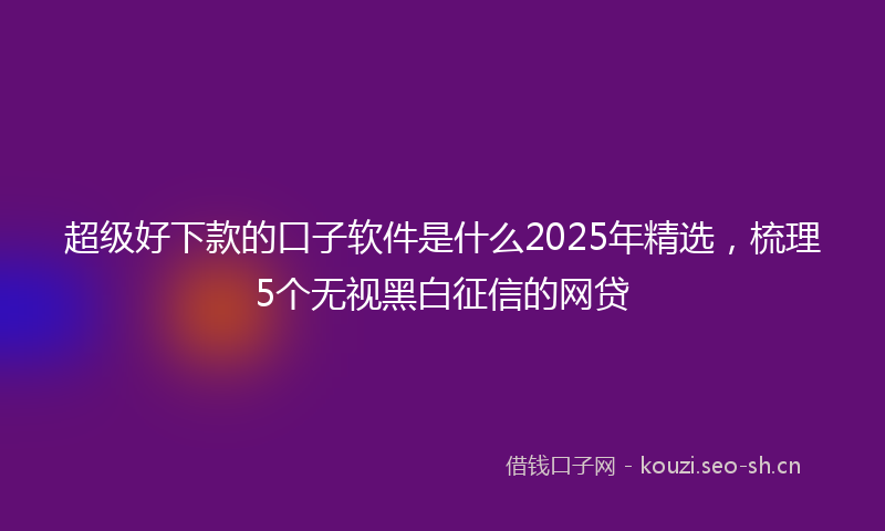 超级好下款的口子软件是什么2025年精选，梳理5个无视黑白征信的网贷