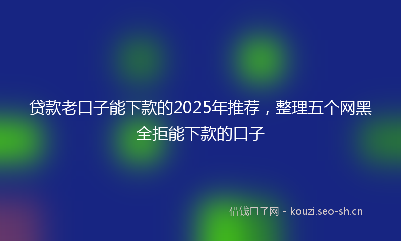 贷款老口子能下款的2025年推荐，整理五个网黑全拒能下款的口子