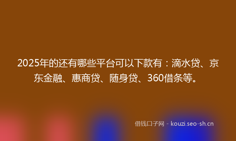 2025年的还有哪些平台可以下款有：滴水贷、京东金融、惠商贷、随身贷、360借条等。