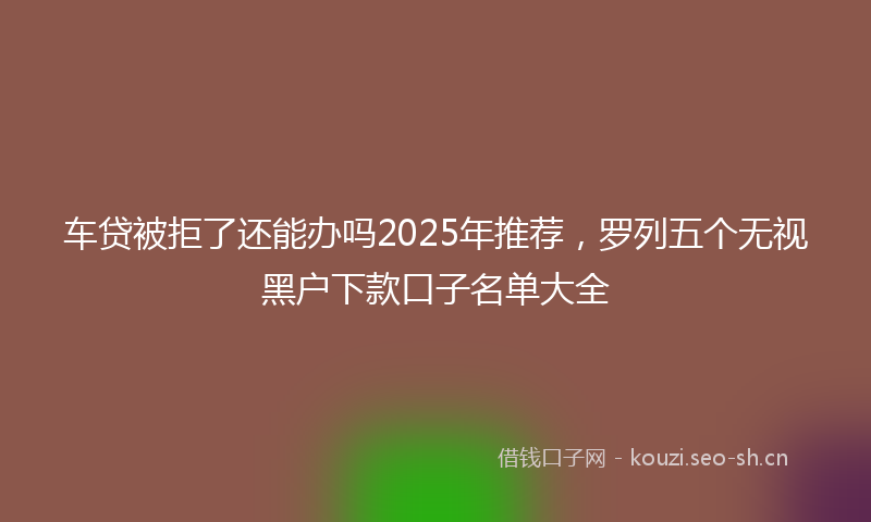 车贷被拒了还能办吗2025年推荐，罗列五个无视黑户下款口子名单大全