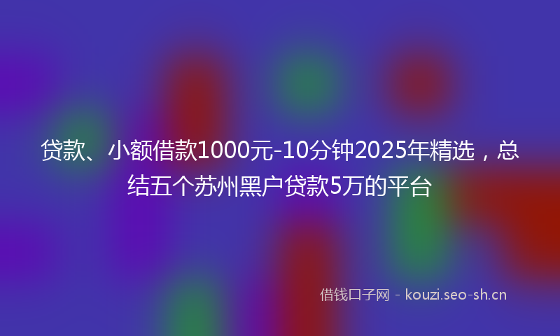 贷款、小额借款1000元-10分钟2025年精选，总结五个苏州黑户贷款5万的平台