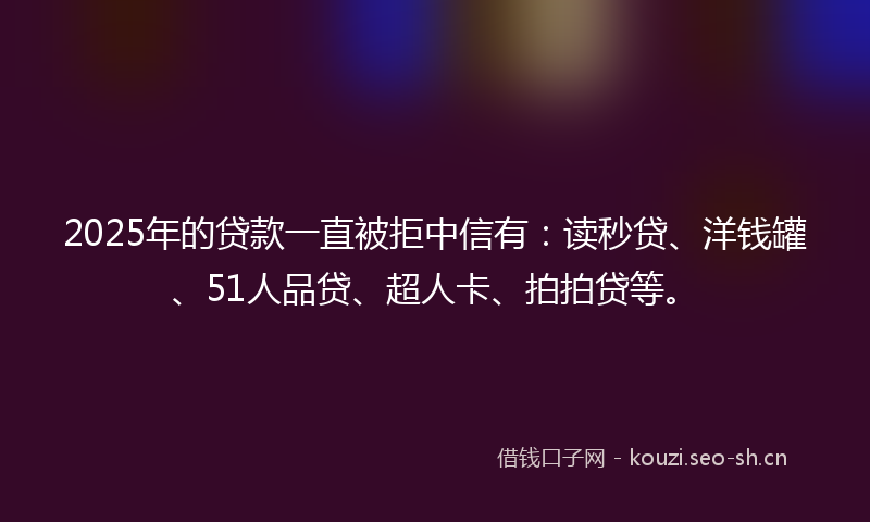 2025年的贷款一直被拒中信有：读秒贷、洋钱罐、51人品贷、超人卡、拍拍贷等。