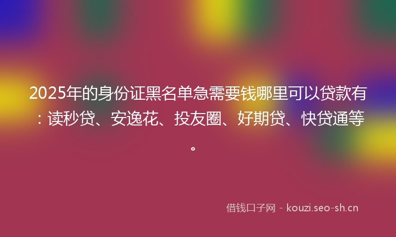 2025年的身份证黑名单急需要钱哪里可以贷款有:读秒贷、安逸花、投友圈、好期贷、快贷通等。