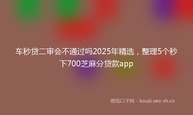 车秒贷二审会不通过吗2025年精选，整理5个秒下700芝麻分贷款app