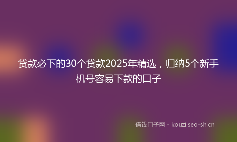 贷款必下的30个贷款2025年精选，归纳5个新手机号容易下款的口子