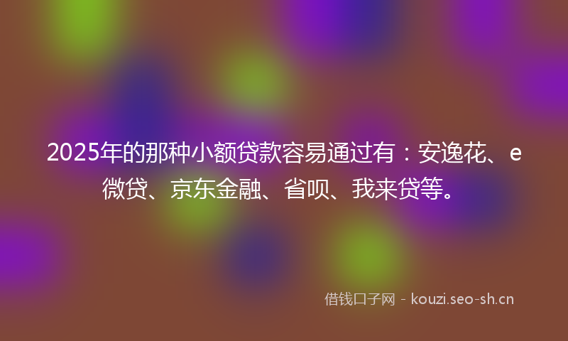 2025年的那种小额贷款容易通过有：安逸花、e微贷、京东金融、省呗、我来贷等。