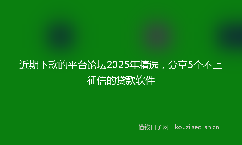 近期下款的平台论坛2025年精选,分享5个不上征信的贷款软件