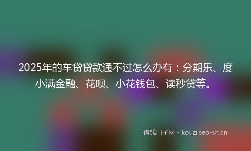 2025年的车贷贷款通不过怎么办有：分期乐、度小满金融、花呗、小花钱包、读秒贷等。