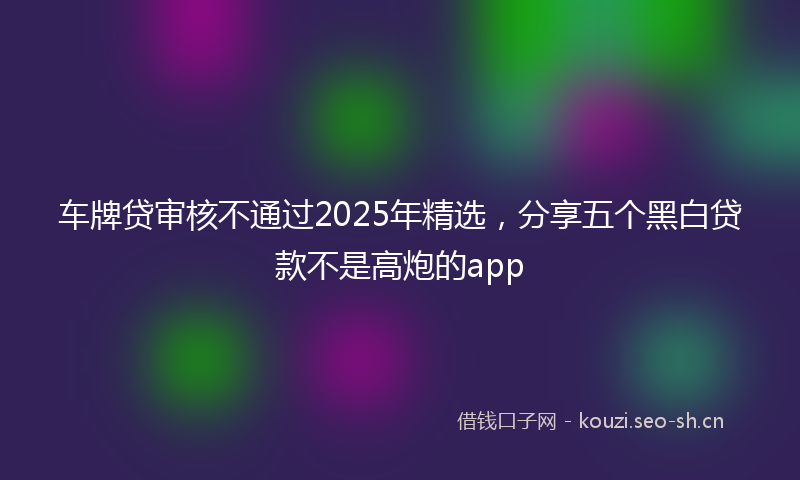 车牌贷审核不通过2025年精选,分享五个黑白贷款不是高炮的app