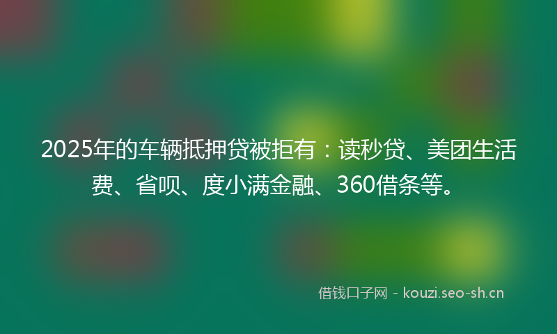 2025年的车辆抵押贷被拒有:读秒贷、美团生活费、省呗、度小满金融、360借条等。
