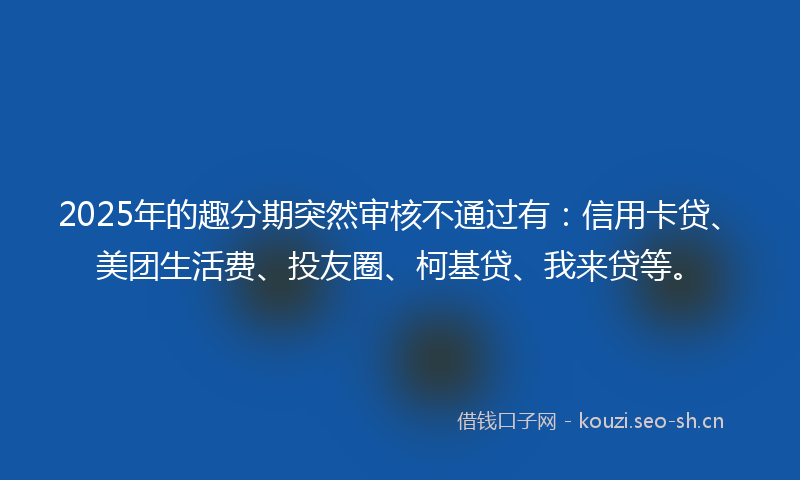 2025年的趣分期突然审核不通过有：信用卡贷、美团生活费、投友圈、柯基贷、我来贷等。